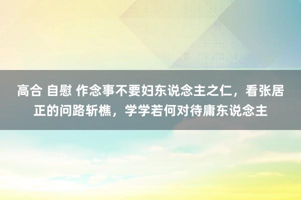 高合 自慰 作念事不要妇东说念主之仁，看张居正的问路斩樵，学学若何对待庸东说念主