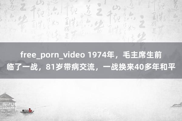 free_porn_video 1974年，毛主席生前临了一战，81岁带病交流，一战换来40多年和平