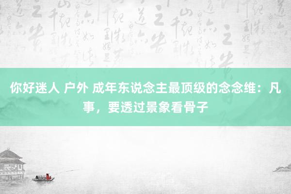 你好迷人 户外 成年东说念主最顶级的念念维：凡事，要透过景象看骨子