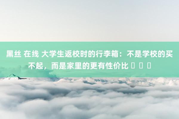 黑丝 在线 大学生返校时的行李箱：不是学校的买不起，而是家里的更有性价比 ​​​