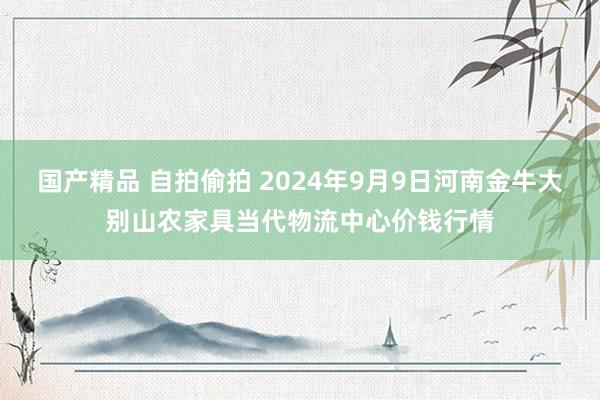 国产精品 自拍偷拍 2024年9月9日河南金牛大别山农家具当代物流中心价钱行情