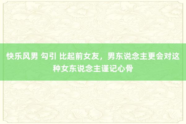 快乐风男 勾引 比起前女友，男东说念主更会对这种女东说念主谨记心骨