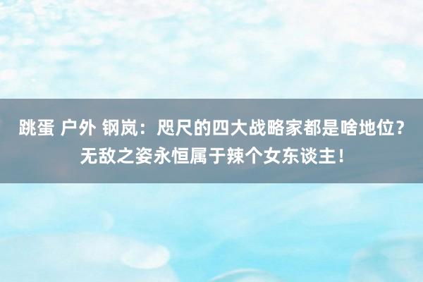 跳蛋 户外 钢岚：咫尺的四大战略家都是啥地位？无敌之姿永恒属于辣个女东谈主！