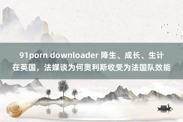 91porn downloader 降生、成长、生计在英国，法媒谈为何奥利斯收受为法国队效能