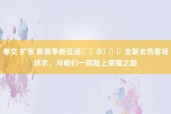 拳交 扩张 新赛季新征途❤️💙全新玄色客场球衣，与咱们一同踏上荣耀之路