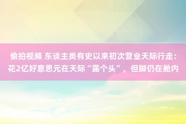 偷拍视频 东谈主类有史以来初次营业天际行走：花2亿好意思元在天际“露个头”，但脚仍在舱内