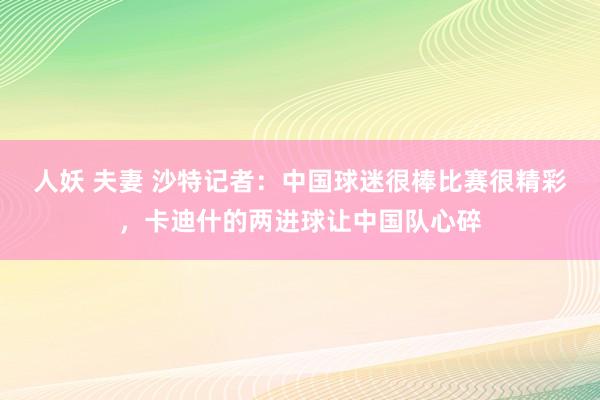 人妖 夫妻 沙特记者：中国球迷很棒比赛很精彩，卡迪什的两进球让中国队心碎