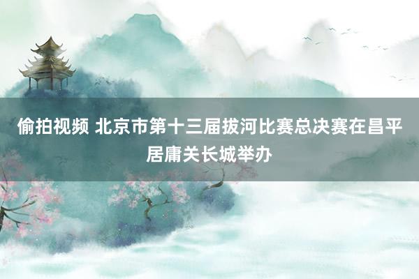 偷拍视频 北京市第十三届拔河比赛总决赛在昌平居庸关长城举办