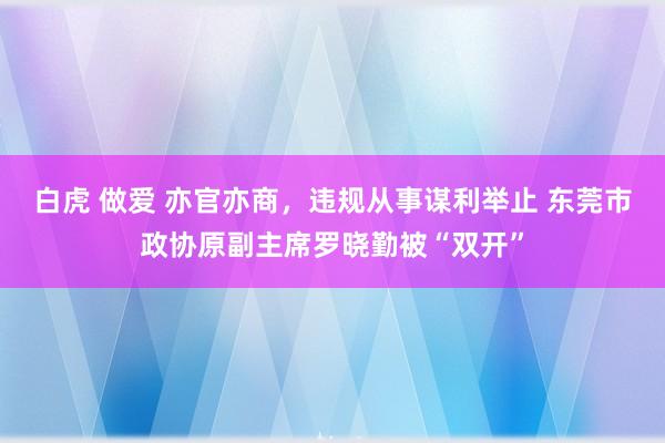 白虎 做爱 亦官亦商，违规从事谋利举止 东莞市政协原副主席罗晓勤被“双开”