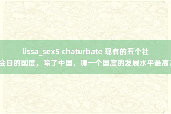 lissa_sex5 chaturbate 现有的五个社会目的国度，除了中国，哪一个国度的发展水平最高？