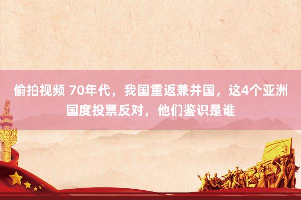 偷拍视频 70年代，我国重返兼并国，这4个亚洲国度投票反对，他们鉴识是谁