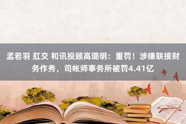 孟若羽 肛交 和讯投顾高璐明：重罚！涉嫌联接财务作秀，司帐师事务所被罚4.41亿