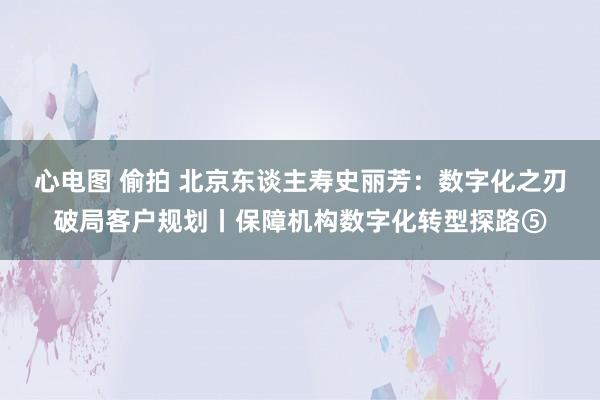 心电图 偷拍 北京东谈主寿史丽芳：数字化之刃破局客户规划丨保障机构数字化转型探路⑤