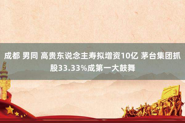 成都 男同 高贵东说念主寿拟增资10亿 茅台集团抓股33.33%成第一大鼓舞