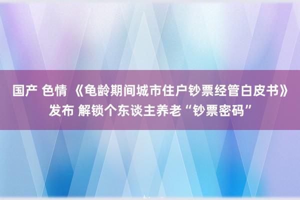 国产 色情 《龟龄期间城市住户钞票经管白皮书》发布 解锁个东谈主养老“钞票密码”