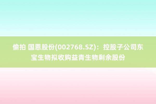 偷拍 国恩股份(002768.SZ)：控股子公司东宝生物拟收购益青生物剩余股份