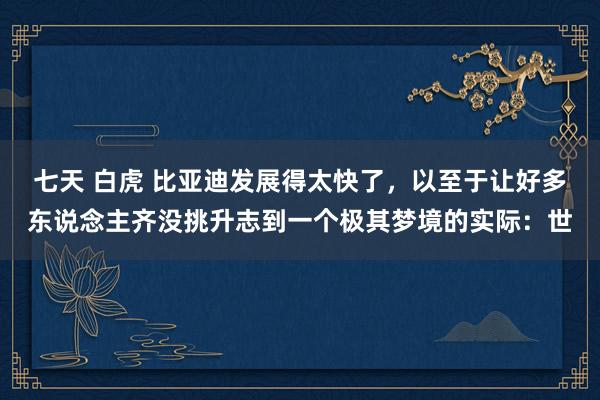 七天 白虎 比亚迪发展得太快了，以至于让好多东说念主齐没挑升志到一个极其梦境的实际：世