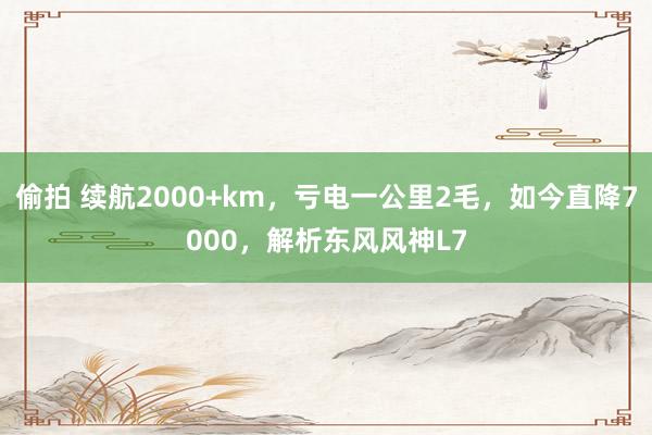 偷拍 续航2000+km，亏电一公里2毛，如今直降7000，解析东风风神L7