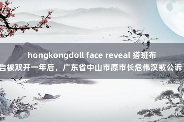 hongkongdoll face reveal 搭班布告被双开一年后，广东省中山市原市长危伟汉被公诉！