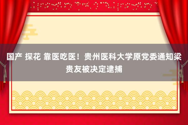 国产 探花 靠医吃医！贵州医科大学原党委通知梁贵友被决定逮捕