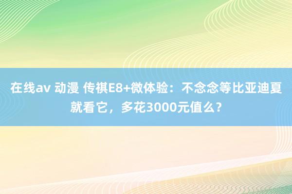 在线av 动漫 传祺E8+微体验：不念念等比亚迪夏就看它，多花3000元值么？