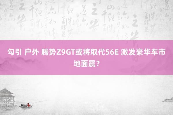 勾引 户外 腾势Z9GT或将取代56E 激发豪华车市地面震？