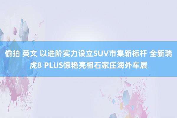 偷拍 英文 以进阶实力设立SUV市集新标杆 全新瑞虎8 PLUS惊艳亮相石家庄海外车展