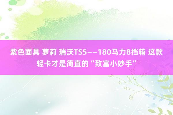 紫色面具 萝莉 瑞沃TS5——180马力8挡箱 这款轻卡才是简直的“致富小妙手”