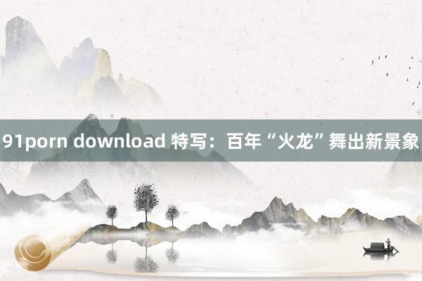 91porn download 特写：百年“火龙”舞出新景象