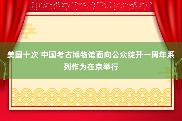 美国十次 中国考古博物馆面向公众绽开一周年系列作为在京举行