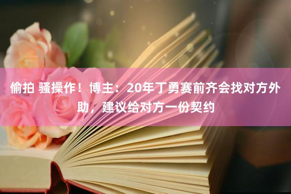 偷拍 骚操作！博主：20年丁勇赛前齐会找对方外助，建议给对方一份契约