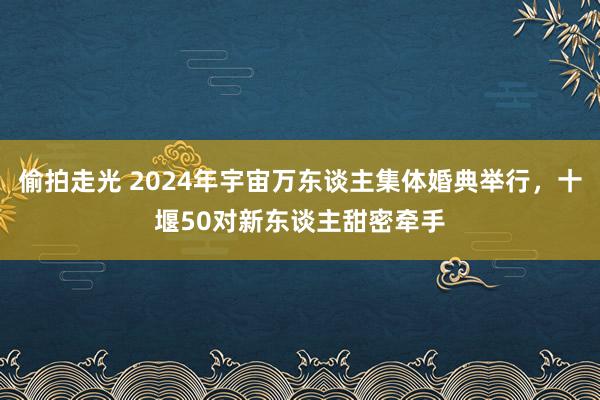 偷拍走光 2024年宇宙万东谈主集体婚典举行，十堰50对新东谈主甜密牵手