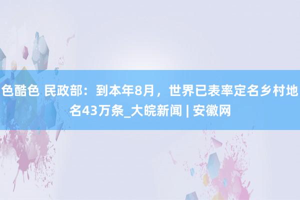 色酷色 民政部：到本年8月，世界已表率定名乡村地名43万条_大皖新闻 | 安徽网