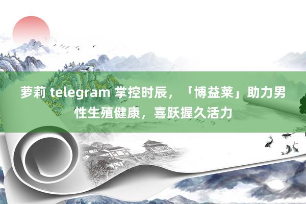 萝莉 telegram 掌控时辰，「博益莱」助力男性生殖健康，喜跃握久活力