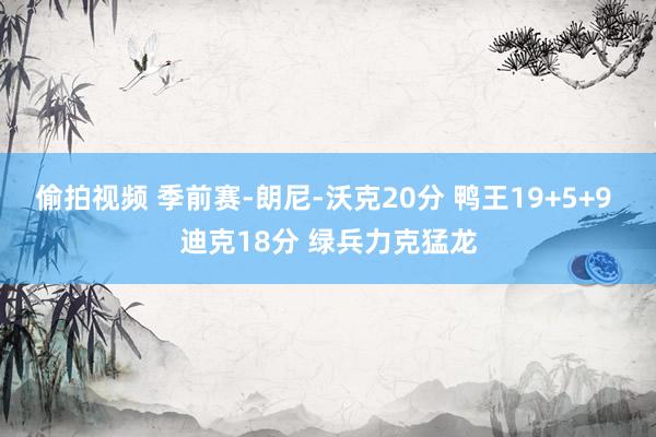 偷拍视频 季前赛-朗尼-沃克20分 鸭王19+5+9 迪克18分 绿兵力克猛龙