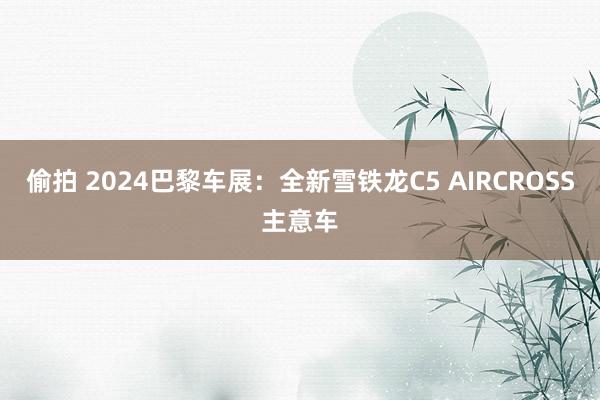 偷拍 2024巴黎车展：全新雪铁龙C5 AIRCROSS主意车