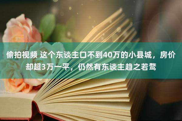 偷拍视频 这个东谈主口不到40万的小县城，房价却超3万一平，仍然有东谈主趋之若鹜