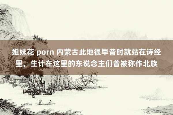 姐妹花 porn 内蒙古此地很早昔时就站在诗经里，生计在这里的东说念主们曾被称作北族