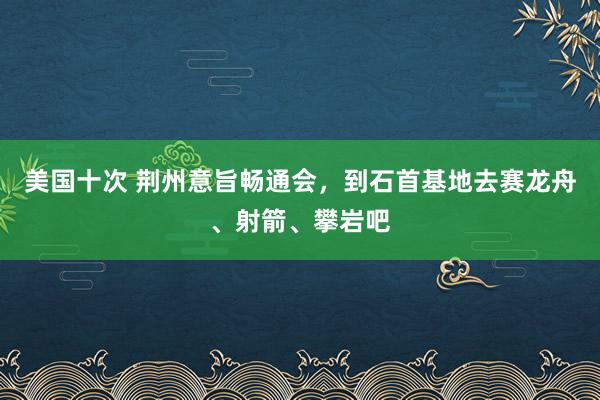 美国十次 荆州意旨畅通会，到石首基地去赛龙舟、射箭、攀岩吧