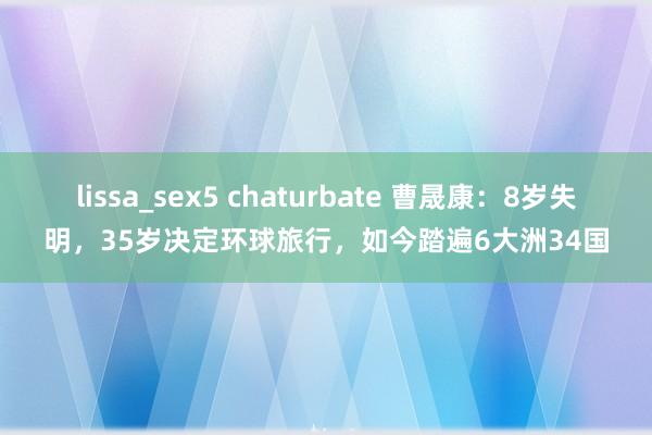 lissa_sex5 chaturbate 曹晟康：8岁失明，35岁决定环球旅行，如今踏遍6大洲34国