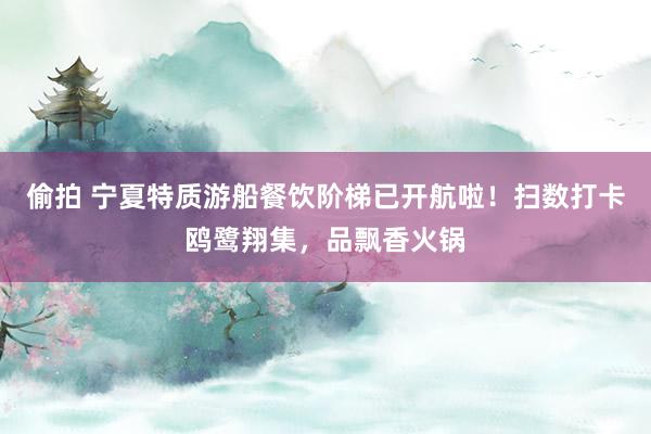 偷拍 宁夏特质游船餐饮阶梯已开航啦！扫数打卡鸥鹭翔集，品飘香火锅