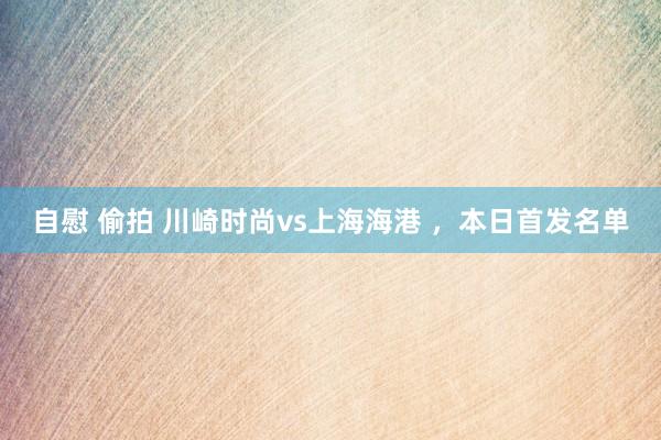 自慰 偷拍 川崎时尚vs上海海港 ，本日首发名单