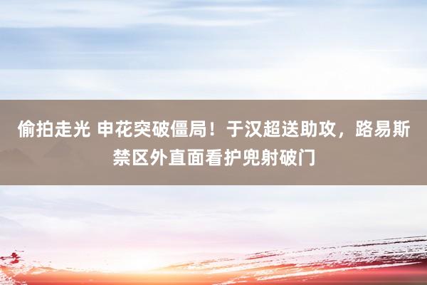 偷拍走光 申花突破僵局！于汉超送助攻，路易斯禁区外直面看护兜射破门