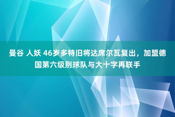 曼谷 人妖 46岁多特旧将达席尔瓦复出，加盟德国第六级别球队与大十字再联手