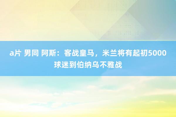 a片 男同 阿斯：客战皇马，米兰将有起初5000球迷到伯纳乌不雅战