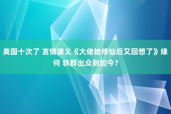 美国十次了 言情演义《大佬她修仙后又回想了》缘何 轶群出众到如今？