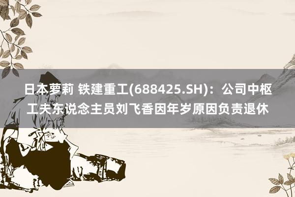 日本萝莉 铁建重工(688425.SH)：公司中枢工夫东说念主员刘飞香因年岁原因负责退休