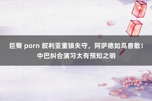 巨臀 porn 叙利亚重镇失守，阿萨德如鸟兽散！中巴纠合演习太有预知之明