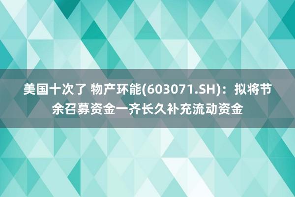 美国十次了 物产环能(603071.SH)：拟将节余召募资金一齐长久补充流动资金