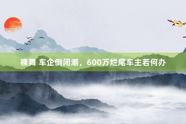 裸舞 车企倒闭潮，600万烂尾车主若何办